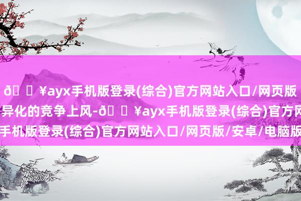 🔥ayx手机版登录(综合)官方网站入口/网页版/安卓/电脑版构建了各异化的竞争上风-🔥ayx手机版登录(综合)官方网站入口/网页版/安卓/电脑版