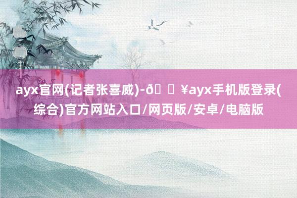 ayx官网　　(记者张喜威)-🔥ayx手机版登录(综合)官方网站入口/网页版/安卓/电脑版