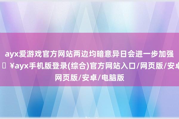 ayx爱游戏官方网站两边均暗意异日会进一步加强相助-🔥ayx手机版登录(综合)官方网站入口/网页版/安卓/电脑版