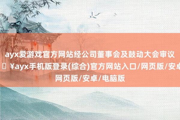 ayx爱游戏官方网站经公司董事会及鼓动大会审议通过-🔥ayx手机版登录(综合)官方网站入口/网页版/安卓/电脑版