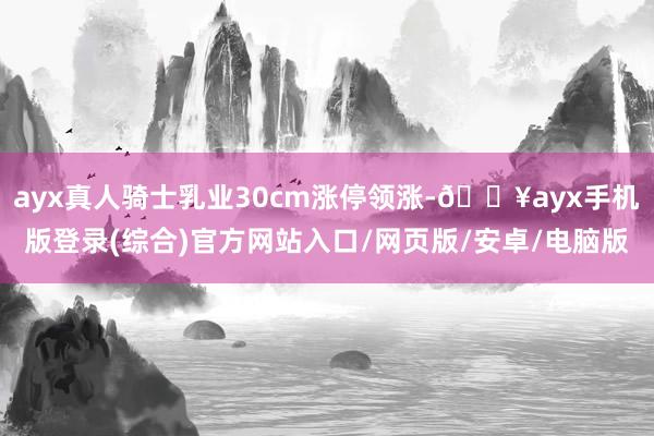 ayx真人骑士乳业30cm涨停领涨-🔥ayx手机版登录(综合)官方网站入口/网页版/安卓/电脑版