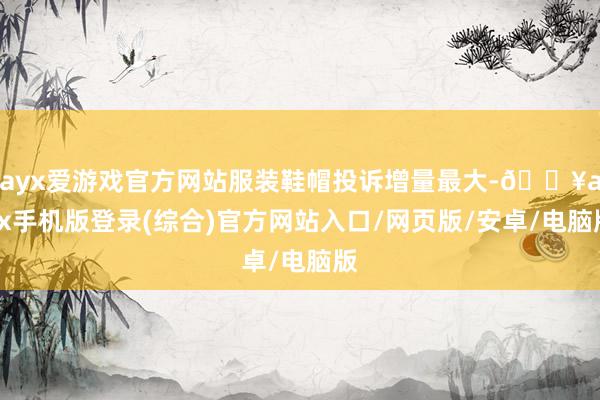 ayx爱游戏官方网站服装鞋帽投诉增量最大-🔥ayx手机版登录(综合)官方网站入口/网页版/安卓/电脑版