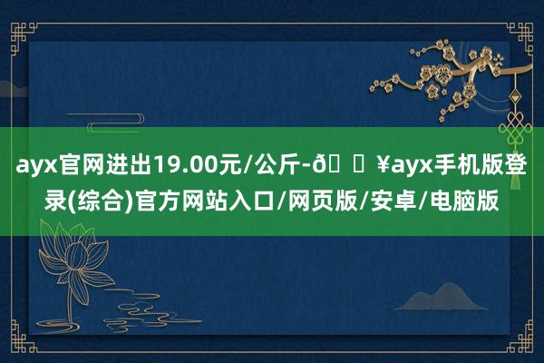 ayx官网进出19.00元/公斤-🔥ayx手机版登录(综合)官方网站入口/网页版/安卓/电脑版