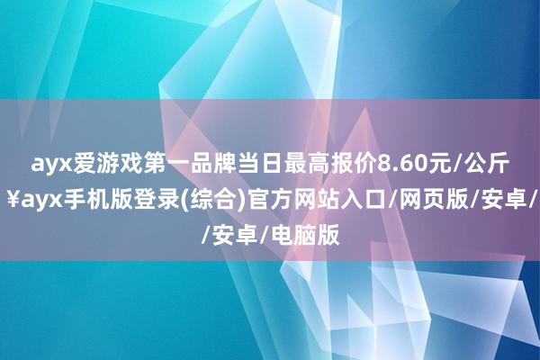 ayx爱游戏第一品牌当日最高报价8.60元/公斤-🔥ayx手机版登录(综合)官方网站入口/网页版/安卓/电脑版