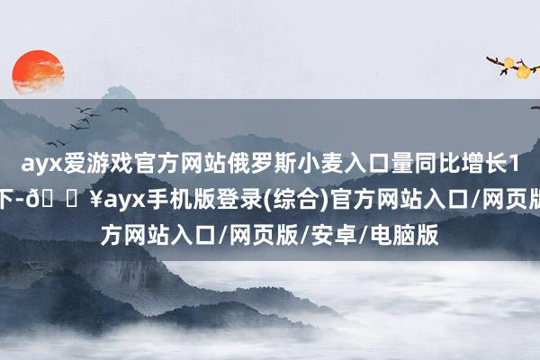 ayx爱游戏官方网站俄罗斯小麦入口量同比增长140%这种模式下-🔥ayx手机版登录(综合)官方网站入口/网页版/安卓/电脑版