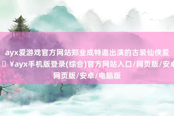 ayx爱游戏官方网站郑业成特邀出演的古装仙侠爱情剧-🔥ayx手机版登录(综合)官方网站入口/网页版/安卓/电脑版