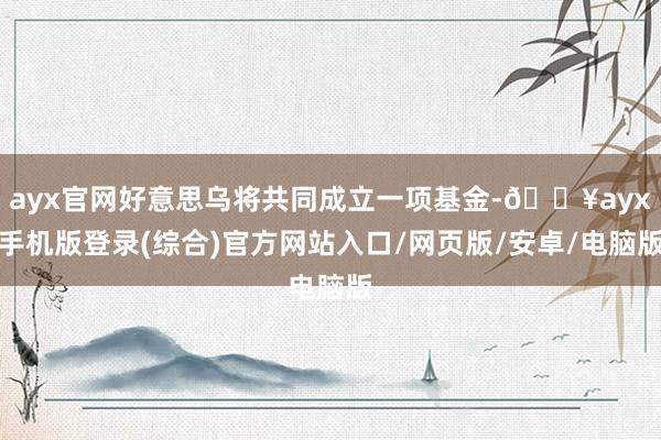 ayx官网好意思乌将共同成立一项基金-🔥ayx手机版登录(综合)官方网站入口/网页版/安卓/电脑版