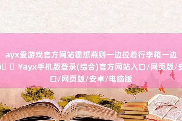 ayx爱游戏官方网站霍想燕则一边拉着行李箱一边在打电话-🔥ayx手机版登录(综合)官方网站入口/网页版/安卓/电脑版