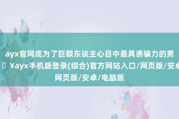 ayx官网成为了巨额东谈主心目中最具诱骗力的男演员-🔥ayx手机版登录(综合)官方网站入口/网页版/安卓/电脑版