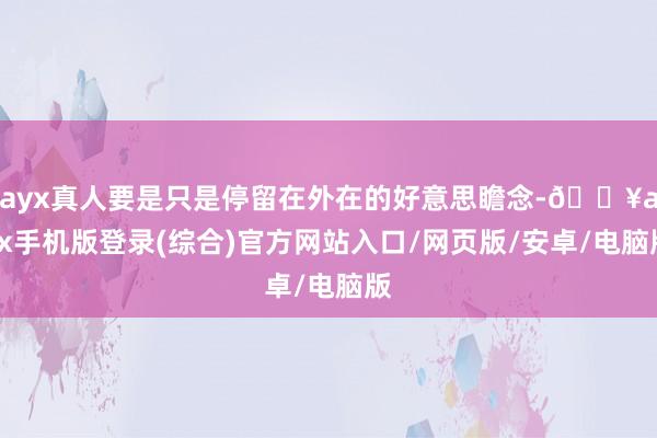 ayx真人要是只是停留在外在的好意思瞻念-🔥ayx手机版登录(综合)官方网站入口/网页版/安卓/电脑版