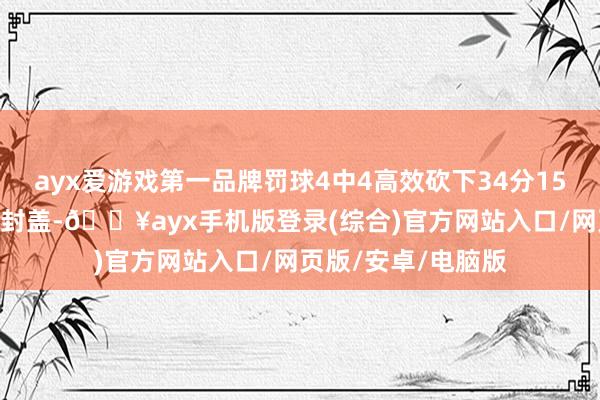 ayx爱游戏第一品牌罚球4中4高效砍下34分15篮板2助攻1抢断5封盖-🔥ayx手机版登录(综合)官方网站入口/网页版/安卓/电脑版