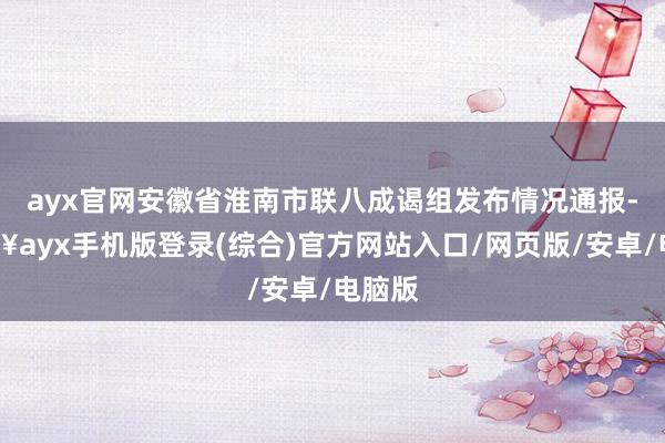 ayx官网安徽省淮南市联八成谒组发布情况通报-🔥ayx手机版登录(综合)官方网站入口/网页版/安卓/电脑版