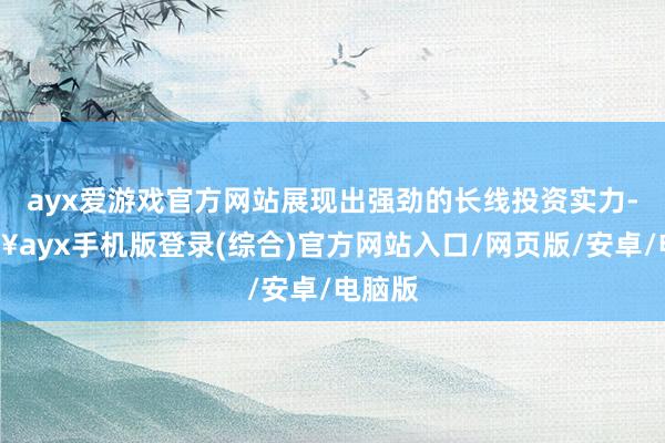 ayx爱游戏官方网站展现出强劲的长线投资实力-🔥ayx手机版登录(综合)官方网站入口/网页版/安卓/电脑版
