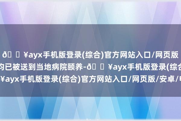🔥ayx手机版登录(综合)官方网站入口/网页版/安卓/电脑版当今伤者均已被送到当地病院颐养-🔥ayx手机版登录(综合)官方网站入口/网页版/安卓/电脑版