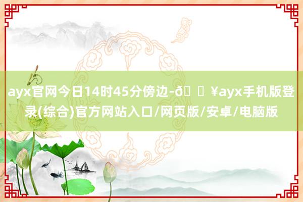 ayx官网今日14时45分傍边-🔥ayx手机版登录(综合)官方网站入口/网页版/安卓/电脑版
