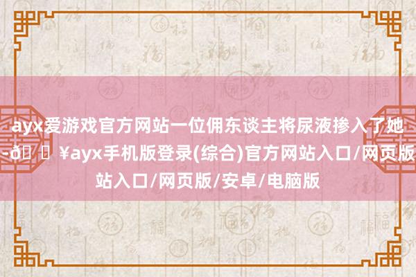 ayx爱游戏官方网站一位佣东谈主将尿液掺入了她准备的食品中-🔥ayx手机版登录(综合)官方网站入口/网页版/安卓/电脑版