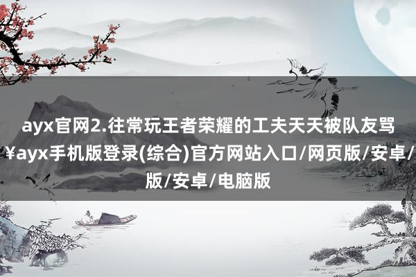 ayx官网2.往常玩王者荣耀的工夫天天被队友骂-🔥ayx手机版登录(综合)官方网站入口/网页版/安卓/电脑版