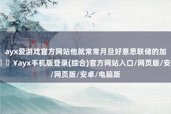 ayx爱游戏官方网站他就常常月旦好意思联储的加息战略-🔥ayx手机版登录(综合)官方网站入口/网页版/安卓/电脑版