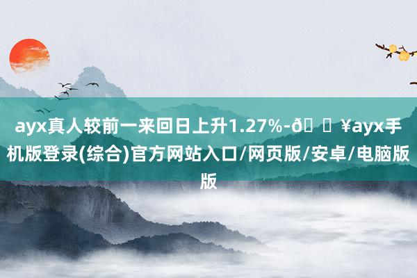 ayx真人较前一来回日上升1.27%-🔥ayx手机版登录(综合)官方网站入口/网页版/安卓/电脑版
