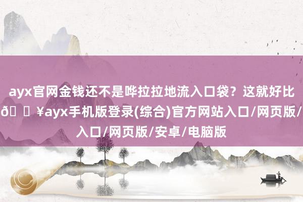 ayx官网金钱还不是哗拉拉地流入口袋？这就好比去吃自助餐-🔥ayx手机版登录(综合)官方网站入口/网页版/安卓/电脑版