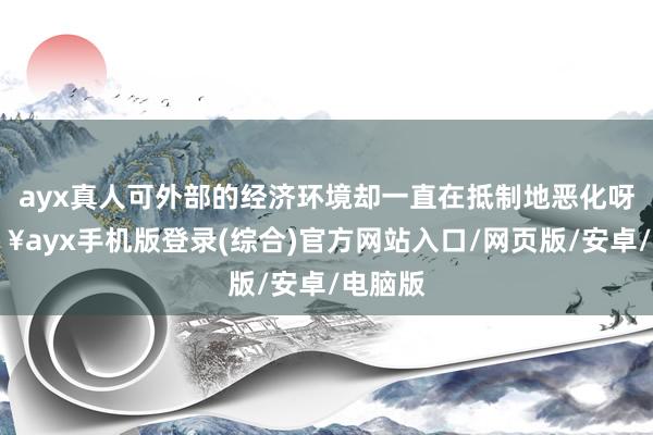 ayx真人可外部的经济环境却一直在抵制地恶化呀-🔥ayx手机版登录(综合)官方网站入口/网页版/安卓/电脑版