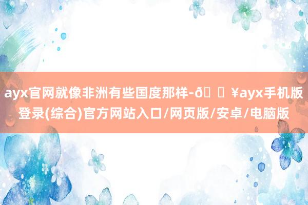 ayx官网就像非洲有些国度那样-🔥ayx手机版登录(综合)官方网站入口/网页版/安卓/电脑版