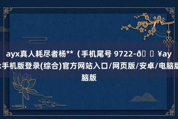 ayx真人耗尽者杨**（手机尾号 9722-🔥ayx手机版登录(综合)官方网站入口/网页版/安卓/电脑版