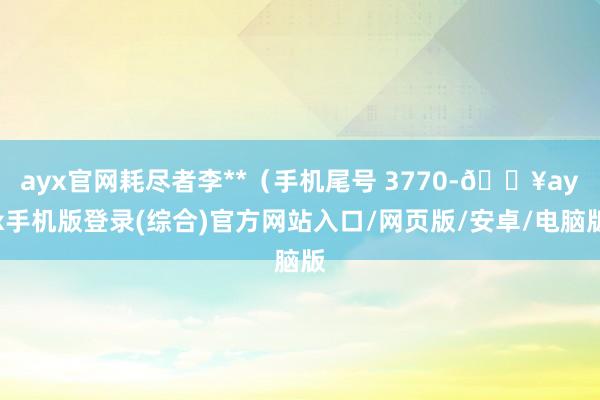 ayx官网耗尽者李**（手机尾号 3770-🔥ayx手机版登录(综合)官方网站入口/网页版/安卓/电脑版