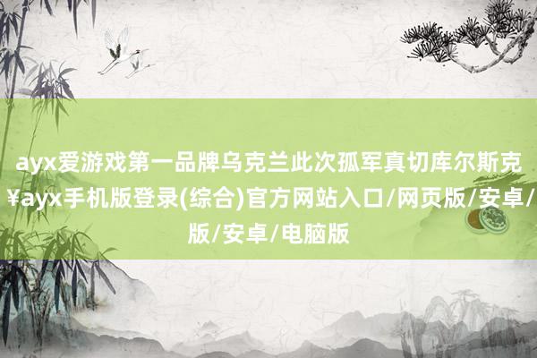 ayx爱游戏第一品牌乌克兰此次孤军真切库尔斯克-🔥ayx手机版登录(综合)官方网站入口/网页版/安卓/电脑版