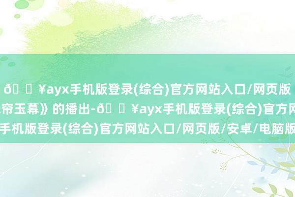 🔥ayx手机版登录(综合)官方网站入口/网页版/安卓/电脑版跟着《珠帘玉幕》的播出-🔥ayx手机版登录(综合)官方网站入口/网页版/安卓/电脑版