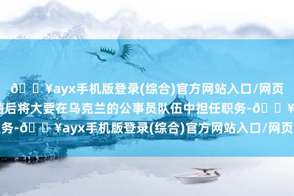 🔥ayx手机版登录(综合)官方网站入口/网页版/安卓/电脑版他们随后将大要在乌克兰的公事员队伍中担任职务-🔥ayx手机版登录(综合)官方网站入口/网页版/安卓/电脑版