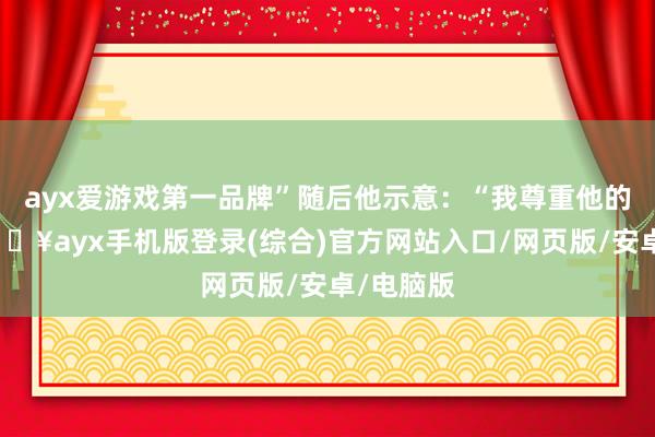 ayx爱游戏第一品牌”随后他示意：“我尊重他的意见-🔥ayx手机版登录(综合)官方网站入口/网页版/安卓/电脑版