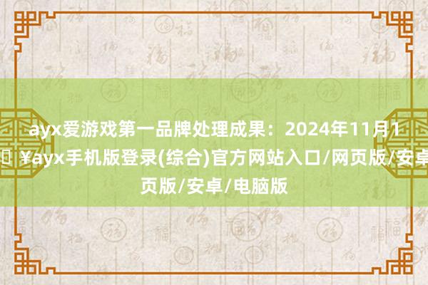 ayx爱游戏第一品牌处理成果：2024年11月15日-🔥ayx手机版登录(综合)官方网站入口/网页版/安卓/电脑版