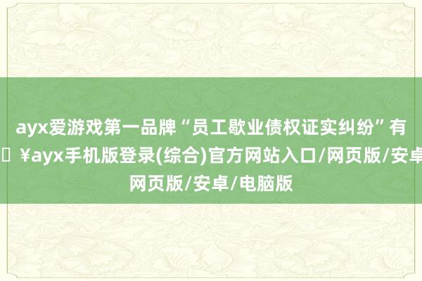 ayx爱游戏第一品牌“员工歇业债权证实纠纷”有2则-🔥ayx手机版登录(综合)官方网站入口/网页版/安卓/电脑版