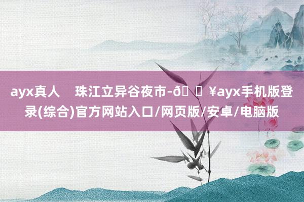 ayx真人    珠江立异谷夜市-🔥ayx手机版登录(综合)官方网站入口/网页版/安卓/电脑版