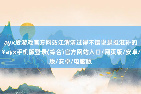 ayx爱游戏官方网站江渭清过得不错说是挺滋补的-🔥ayx手机版登录(综合)官方网站入口/网页版/安卓/电脑版