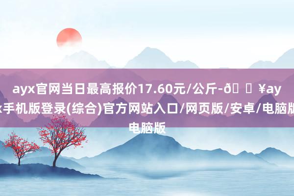 ayx官网当日最高报价17.60元/公斤-🔥ayx手机版登录(综合)官方网站入口/网页版/安卓/电脑版