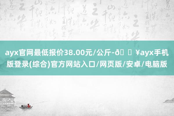 ayx官网最低报价38.00元/公斤-🔥ayx手机版登录(综合)官方网站入口/网页版/安卓/电脑版