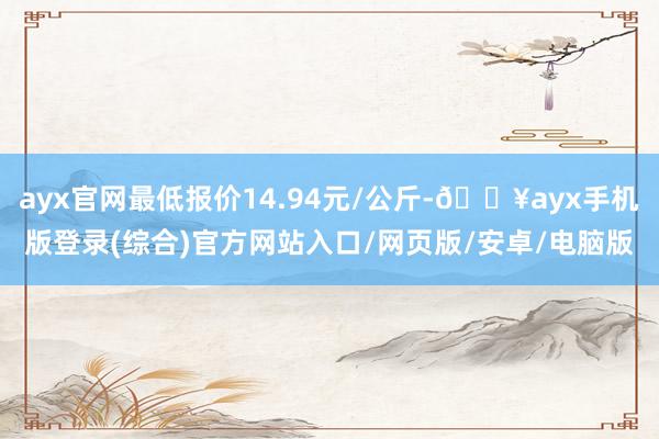 ayx官网最低报价14.94元/公斤-🔥ayx手机版登录(综合)官方网站入口/网页版/安卓/电脑版